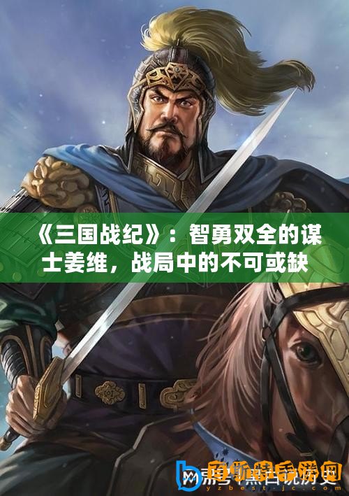 《三國戰紀》：智勇雙全的謀士姜維，戰局中的不可或缺之星