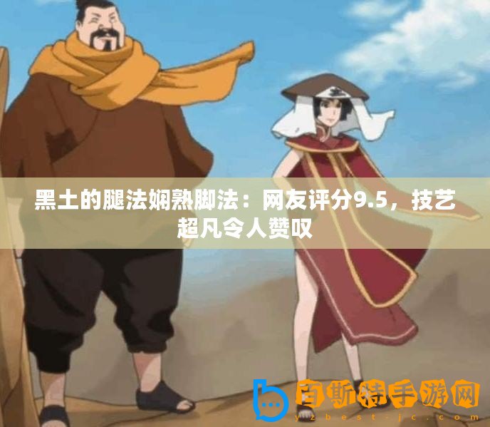 黑土的腿法嫻熟腳法：網友評分9.5，技藝超凡令人贊嘆