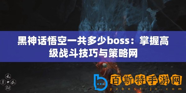 黑神話悟空一共多少boss：掌握高級戰(zhàn)斗技巧與策略網(wǎng)