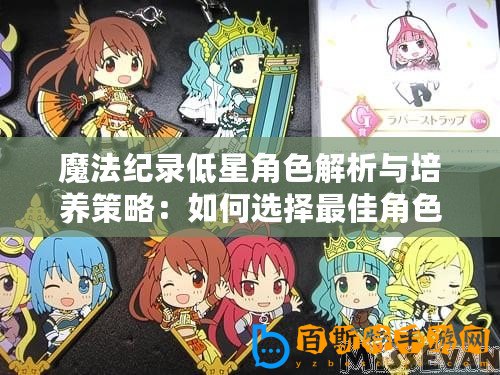 魔法紀(jì)錄低星角色解析與培養(yǎng)策略：如何選擇最佳角色進(jìn)行培養(yǎng)與提升實(shí)力指南