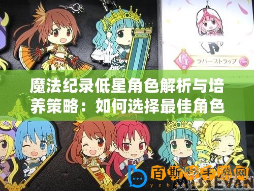 魔法紀(jì)錄低星角色解析與培養(yǎng)策略：如何選擇最佳角色進(jìn)行培養(yǎng)與提升實(shí)力指南