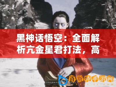 黑神話悟空：全面解析亢金星君打法，高效通關攻略分享