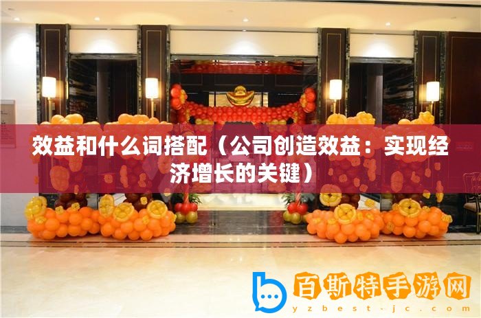 效益和什么詞搭配（公司創(chuàng)造效益：實現(xiàn)經(jīng)濟增長的關(guān)鍵）