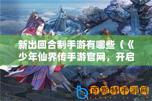 新出回合制手游有哪些（《少年仙界傳手游官網(wǎng)，開啟神秘仙俠之旅！》）